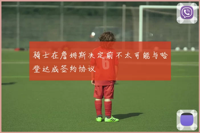 骑士在詹姆斯决定前不太可能与哈登达成签约协议