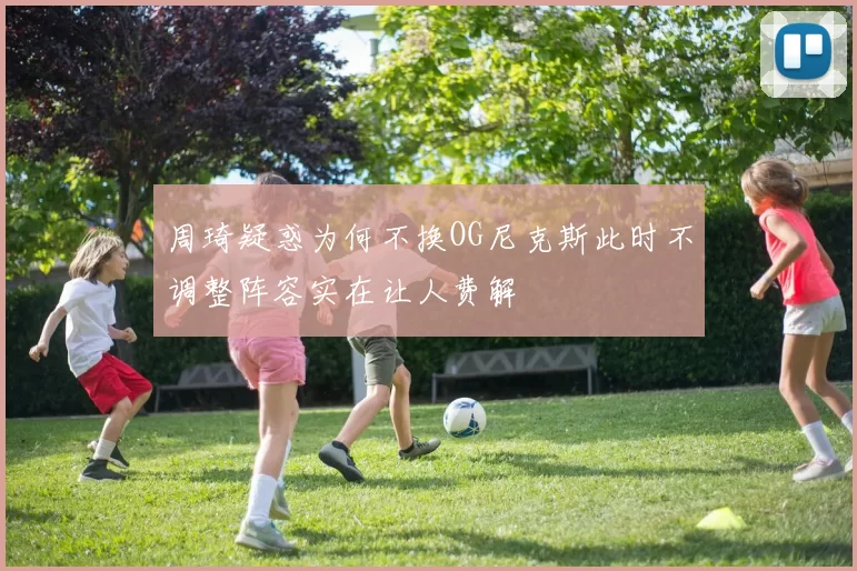 周琦疑惑为何不换OG尼克斯此时不调整阵容实在让人费解