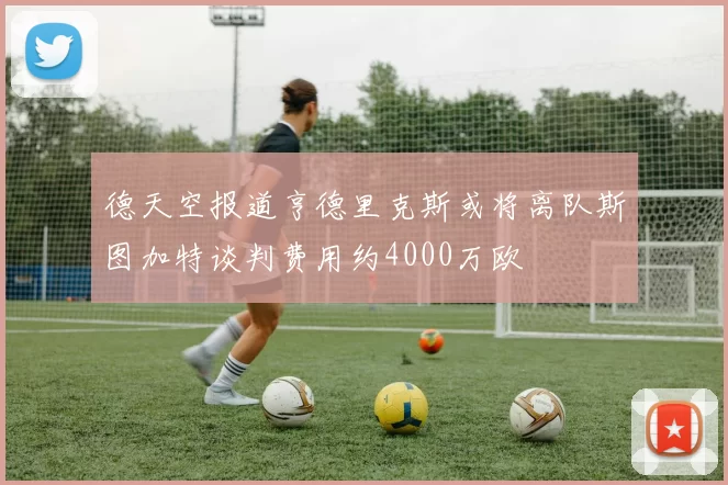 德天空报道亨德里克斯或将离队斯图加特谈判费用约4000万欧