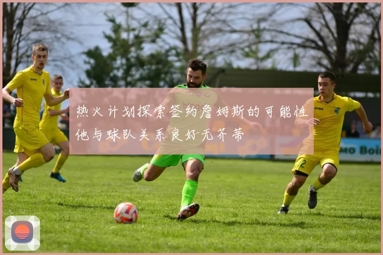 热火计划探索签约詹姆斯的可能性他与球队关系良好无芥蒂