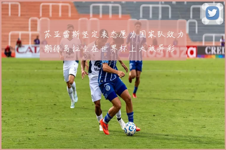 苏亚雷斯坚定表态愿为国家队效力期待乌拉圭在世界杯上大放异彩