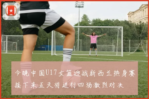 今晚中国U17女篮迎战新西兰热身赛接下来五天将进行四场激烈对决