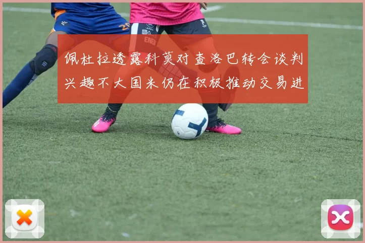 佩杜拉透露科莫对查洛巴转会谈判兴趣不大国米仍在积极推动交易进程