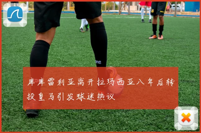 库库雷利亚离开拉玛西亚八年后转投皇马引发球迷热议