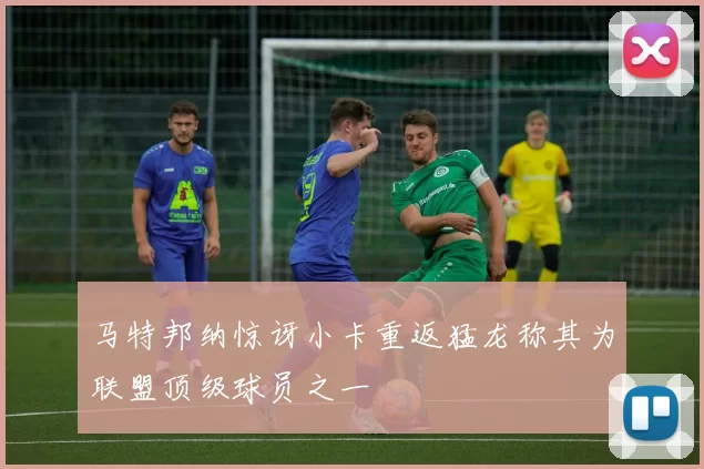 马特邦纳惊讶小卡重返猛龙称其为联盟顶级球员之一