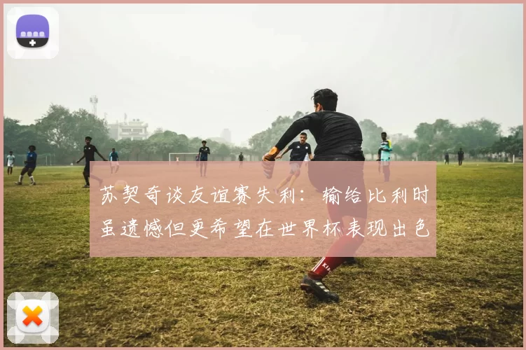 苏契奇谈友谊赛失利：输给比利时虽遗憾但更希望在世界杯表现出色