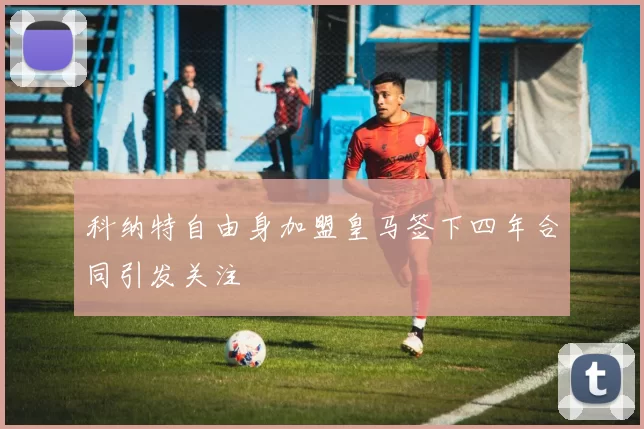 科纳特自由身加盟皇马签下四年合同引发关注