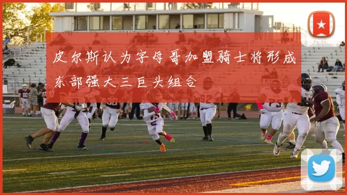 皮尔斯认为字母哥加盟骑士将形成东部强大三巨头组合