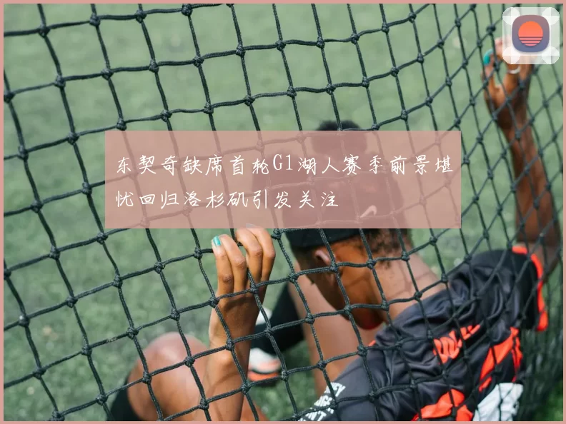 东契奇缺席首轮G1湖人赛季前景堪忧回归洛杉矶引发关注