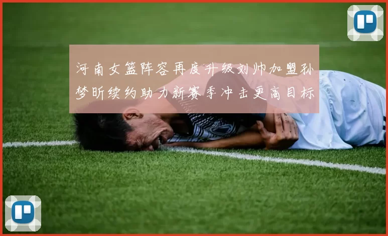 河南女篮阵容再度升级刘帅加盟孙梦昕续约助力新赛季冲击更高目标