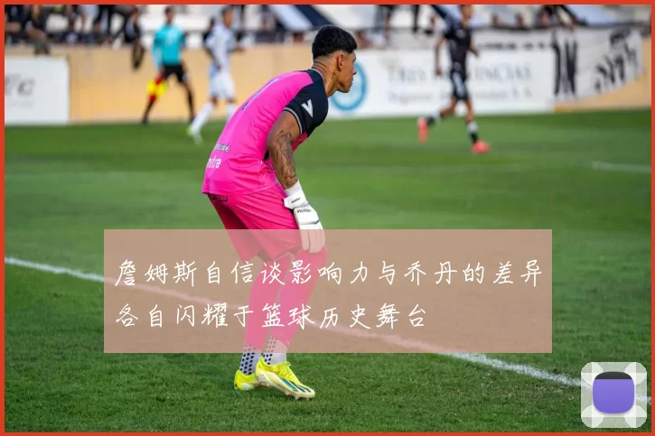 詹姆斯自信谈影响力与乔丹的差异各自闪耀于篮球历史舞台
