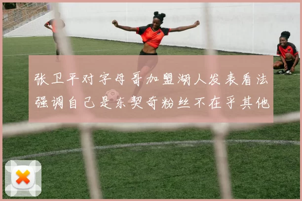 张卫平对字母哥加盟湖人发表看法强调自己是东契奇粉丝不在乎其他球员动态