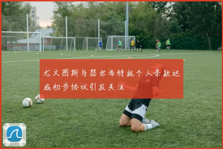 尤文图斯与瑟尔洛特就个人条款达成初步协议引发关注