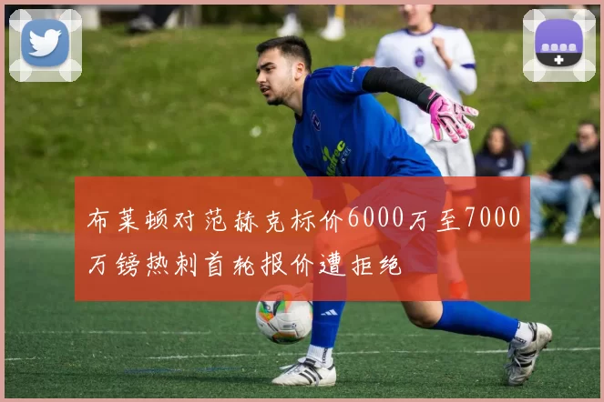 布莱顿对范赫克标价6000万至7000万镑热刺首轮报价遭拒绝